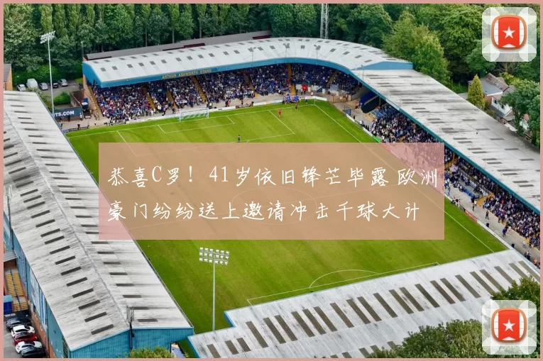 恭喜C罗！41岁依旧锋芒毕露 欧洲豪门纷纷送上邀请冲击千球大计